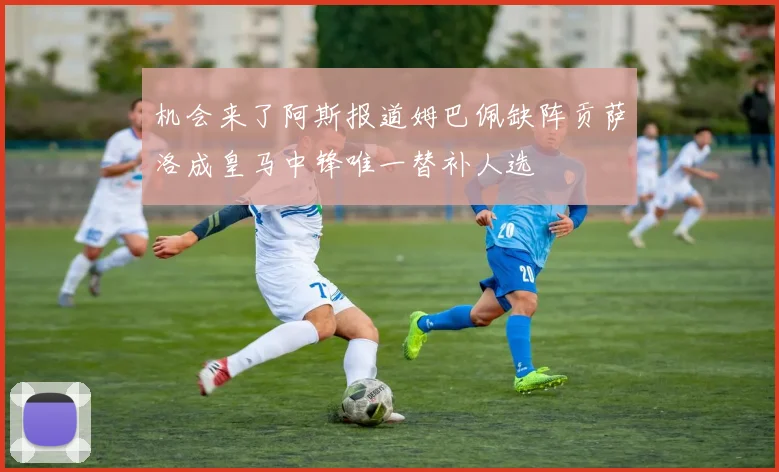 机会来了阿斯报道姆巴佩缺阵贡萨洛成皇马中锋唯一替补人选
