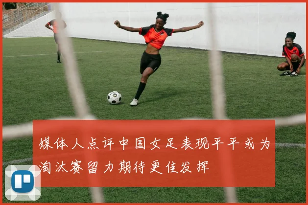 媒体人点评中国女足表现平平或为淘汰赛留力期待更佳发挥