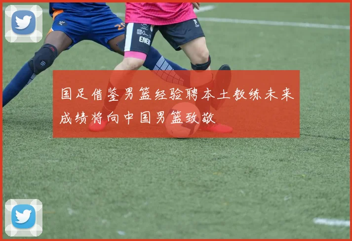 国足借鉴男篮经验聘本土教练未来成绩将向中国男篮致敬