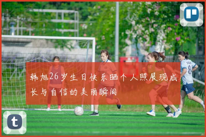 韩旭26岁生日快乐晒个人照展现成长与自信的美丽瞬间