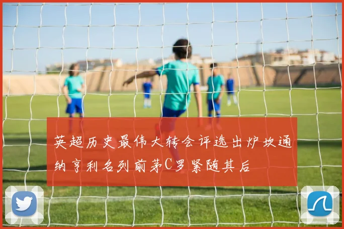 英超历史最伟大转会评选出炉坎通纳亨利名列前茅C罗紧随其后