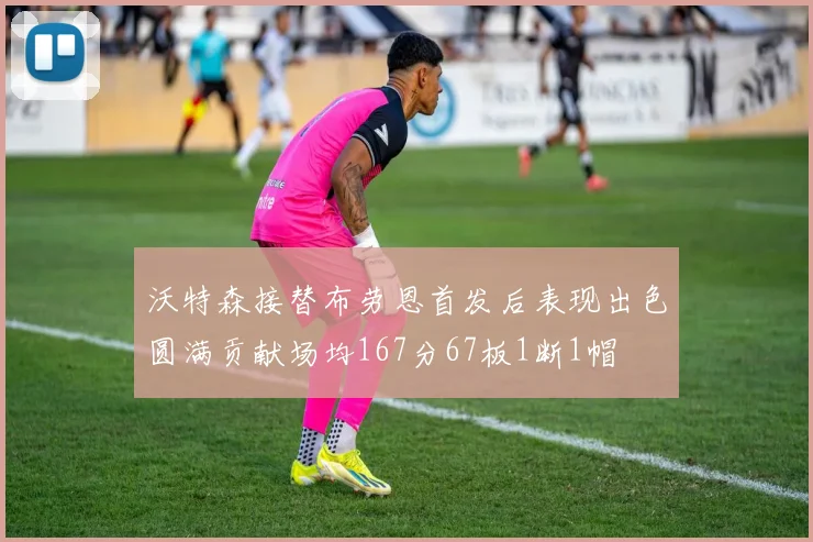沃特森接替布劳恩首发后表现出色圆满贡献场均167分67板1断1帽