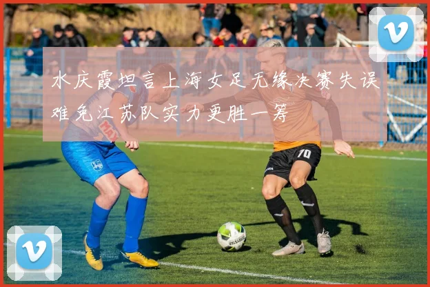 水庆霞坦言上海女足无缘决赛失误难免江苏队实力更胜一筹