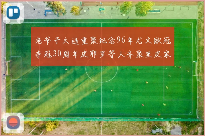 老爷子久违重聚纪念96年尤文欧冠夺冠30周年皮耶罗等人齐聚里皮家